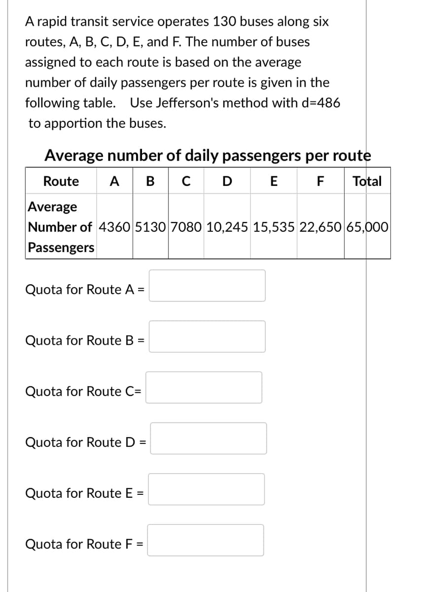 A rapid transit service operates 130 buses along six
routes, A, B, C, D, E, and F. The number of buses
assigned to each route is based on the average
number of daily passengers per route is given in the
following table. Use Jefferson's method with d=486
to apportion the buses.
Average number of daily passengers per route
| A BC
Route
F
Total
Average
Number of 4360 5130 7080 10,245 15,535 22,650 65,000
Passengers
Quota for Route A =
Quota for Route B =
Quota for Route C=
Quota for Route D =
Quota for Route E =
Quota for Route F
