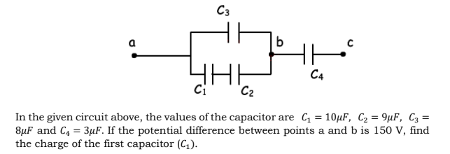 C3
C4
C2
In the given circuit above, the values of the capacitor are C = 10µF, C2 = 9µF, C3 =
8µF and C4 = 3µF. If the potential difference between points a and b is 150 V, find
the charge of the first capacitor (C,).
