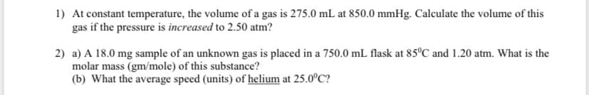 1) At constant temperature, the volume of a gas is 275.0 mL at 850.0 mmHg. Calculate the volume of this
gas if the pressure is increased to 2.50 atm?
2) a) A 18.0 mg sample of an unknown gas is placed in a 750.0 mL flask at 85°C and 1.20 atm. What is the
molar mass (gm/mole) of this substance?
(b) What the average speed (units) of helium at 25.0C?
