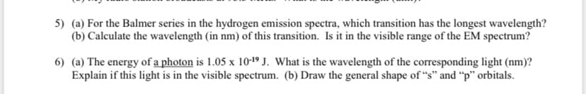 5) (a) For the Balmer series in the hydrogen emission spectra, which transition has the longest wavelength?
(b) Calculate the wavelength (in nm) of this transition. Is it in the visible range of the EM spectrum?
6) (a) The energy of a photon is 1.05 x 10-19 J. What is the wavelength of the corresponding light (nm)?
Explain if this light is in the visible spectrum. (b) Draw the general shape of “s" and "p" orbitals.
