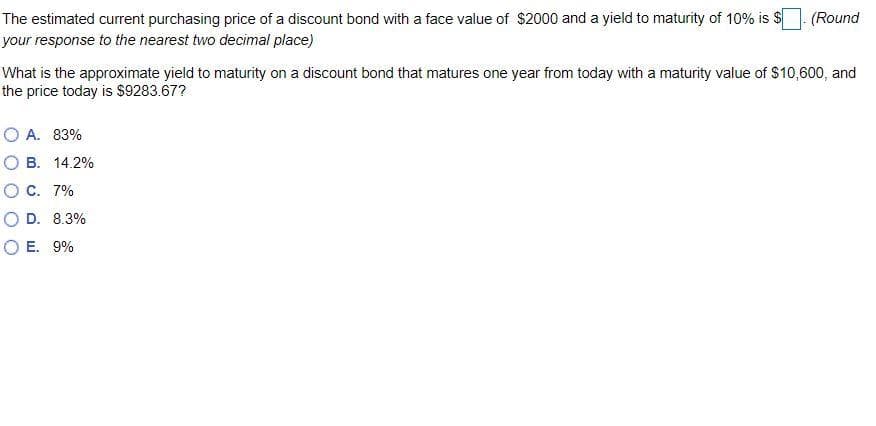 The estimated current purchasing price of a discount bond with a face value of $2000 and a yield to maturity of 10% is $
your
response to the nearest two decimal place)
(Round
What is the approximate yield to maturity on a discount bond that matures one year from today with a maturity value of $10,600, and
the price today is $9283.67?
OA. 83%
O B. 14.2%
O C. 7%
O D. 8.3%
OE. 9%