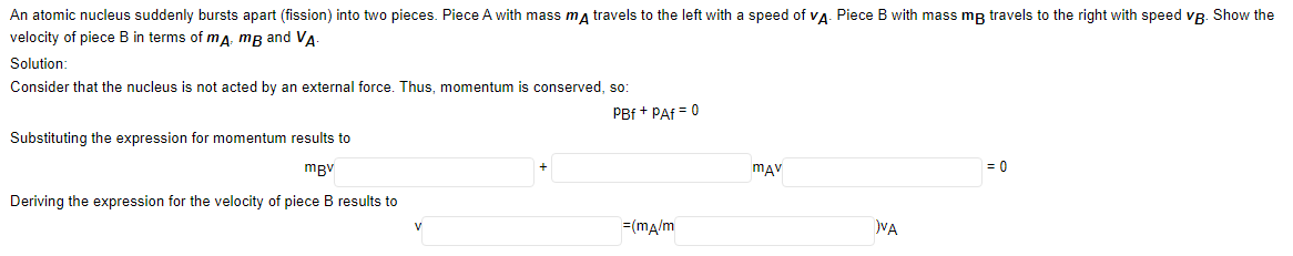 An atomic nucleus suddenly bursts apart (fission) into two pieces. Piece A with mass ma travels to the left with a speed of vA. Piece B with mass mp travels to the right with speed vp. Show the
velocity of piece B in terms of mA: mB and VA
Solution:
Consider that the nucleus is not acted by an external force. Thus, momentum is conserved, so:
PBf + PAf = 0
Substituting the expression for momentum results to
mBv
mav
= 0
Deriving the expression for the velocity of piece B results to
=(ma/m
VA
