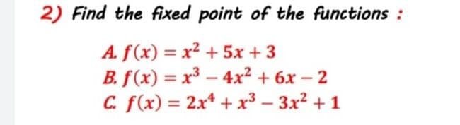 2) Find the fixed point of the functions :
A. f(x) = x² + 5x + 3
B. f(x) = x³ – 4x² + 6x – 2
C. f(x) = 2x* + x³ – 3x? + 1
