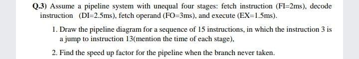 Q.3) Assume a pipeline system with unequal four stages: fetch instruction (FI-2ms), decode
instruction (DI=2.5ms), fetch operand (FO=3ms), and execute (EX=1.5ms).
1. Draw the pipeline diagram for a sequence of 15 instructions, in which the instruction 3 is
a jump to instruction 13(mention the time of each stage),
2. Find the speed up factor for the pipeline when the branch never taken.
