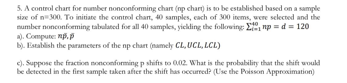 5. A control chart for number nonconforming chart (np chart) is to be established based on a sample
size of n=300. To initiate the control chart, 40 samples, each of 300 items, were selected and the
number nonconforming tabulated for all 40 samples, yielding the following: E, np = d = 120
a). Compute: np, P
b). Establish the parameters of the np chart (namely CL, UCL, LCL)
c). Suppose the fraction nonconforming p shifts to 0.02. What is the probability that the shift would
be detected in the first sample taken after the shift has occurred? (Use the Poisson Approximation)
