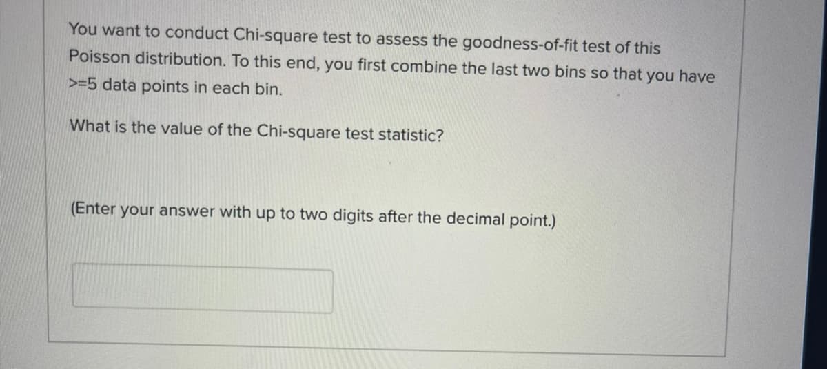 You want to conduct Chi-square test to assess the goodness-of-fit test of this
Poisson distribution. To this end, you first combine the last two bins so that you have
>=5 data points in each bin.
What is the value of the Chi-square test statistic?
(Enter your answer with up to two digits after the decimal point.)