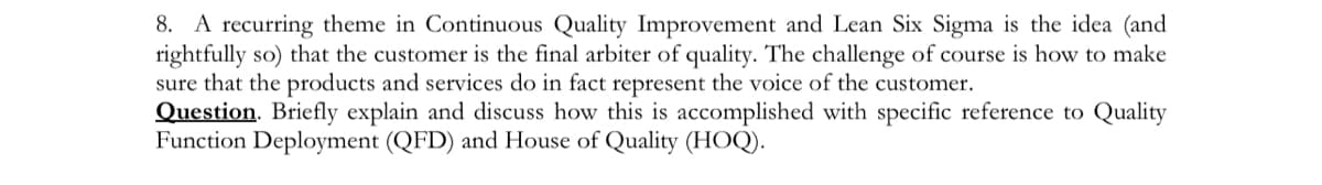 8. A recurring theme in Continuous Quality Improvement and Lean Six Sigma is the idea (and
rightfully so) that the customer is the final arbiter of quality. The challenge of course is how to make
sure that the products and services do in fact represent the voice of the customer.
Question. Briefly explain and discuss how this is accomplished with specific reference to Quality
Function Deployment (QFD) and House of Quality (HOQ).
