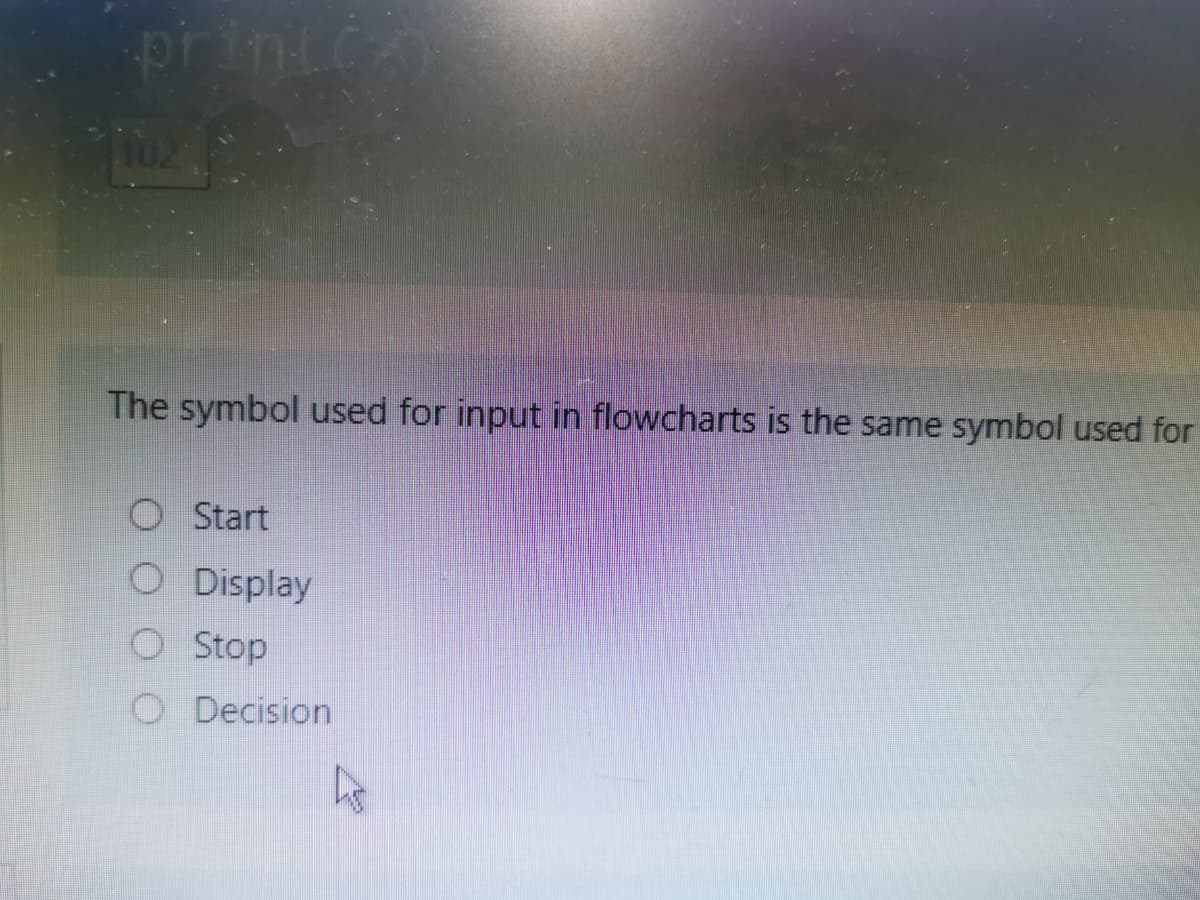 printe
102
The symbol used for input in flowcharts is the same symbol used for
O Start
O Display
O Stop
O Decision
