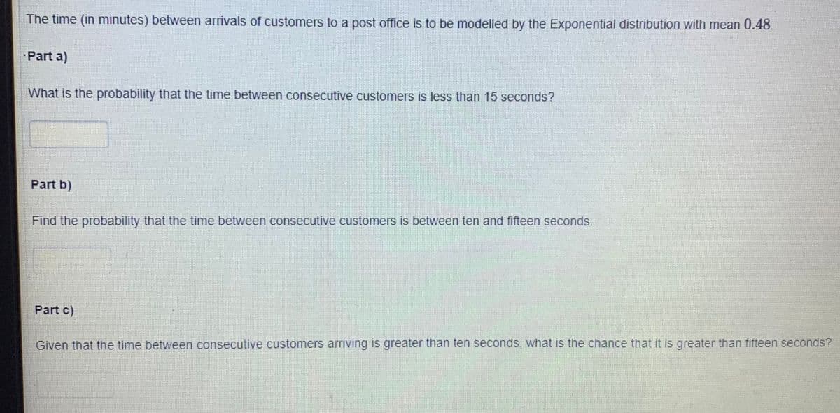 The time (in minutes) between arrivals of customers to a post office is to be modelled by the Exponential distribution with mean 0.48.
Part a)
What is the probability that the time between consecutive customers is less than 15 seconds?
Part b)
Find the probability that the time between consecutive customers is between ten and fifteen seconds.
Part c)
Given that the time between consecutive customers arriving is greater than ten seconds, what is the chance that it is greater than fifteen seconds?
