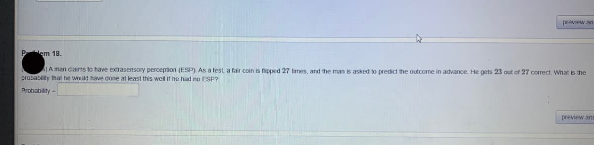 preview an
Plem 18.
S)A man claims to have extrasensory perception (ESP). As a test, a fair coin is flipped 27 times, and the man is asked to predict the outcome in advance. He gets 23 out of 27 correct. What is the
probability that he would have done at least this well if he had no ESP?
Probability =
preview ans
