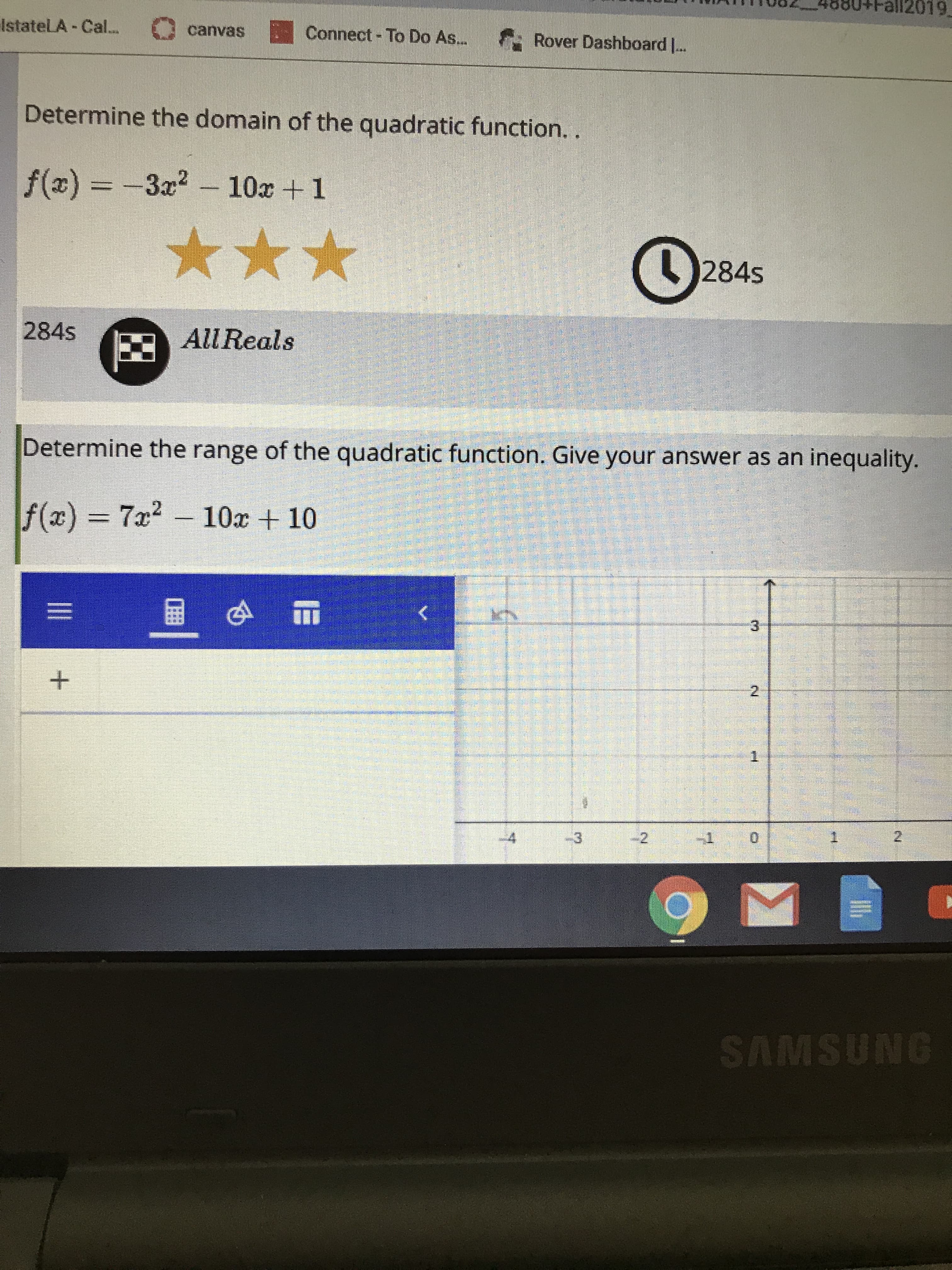 all2019
IstateLA Cal...
Connect-To Do As...
canvas
Rover Dashboard ..
Determine the domain of the quadratic function. .
f(x) =-3x2-10x 1
284s
284s
All Reals
Determine the range of the quadratic function. Give your answer as an inequality.
f(x) 7x2
10x 10
3
2
1
2
4
3
2
SAMSUNG
IE
II
+
