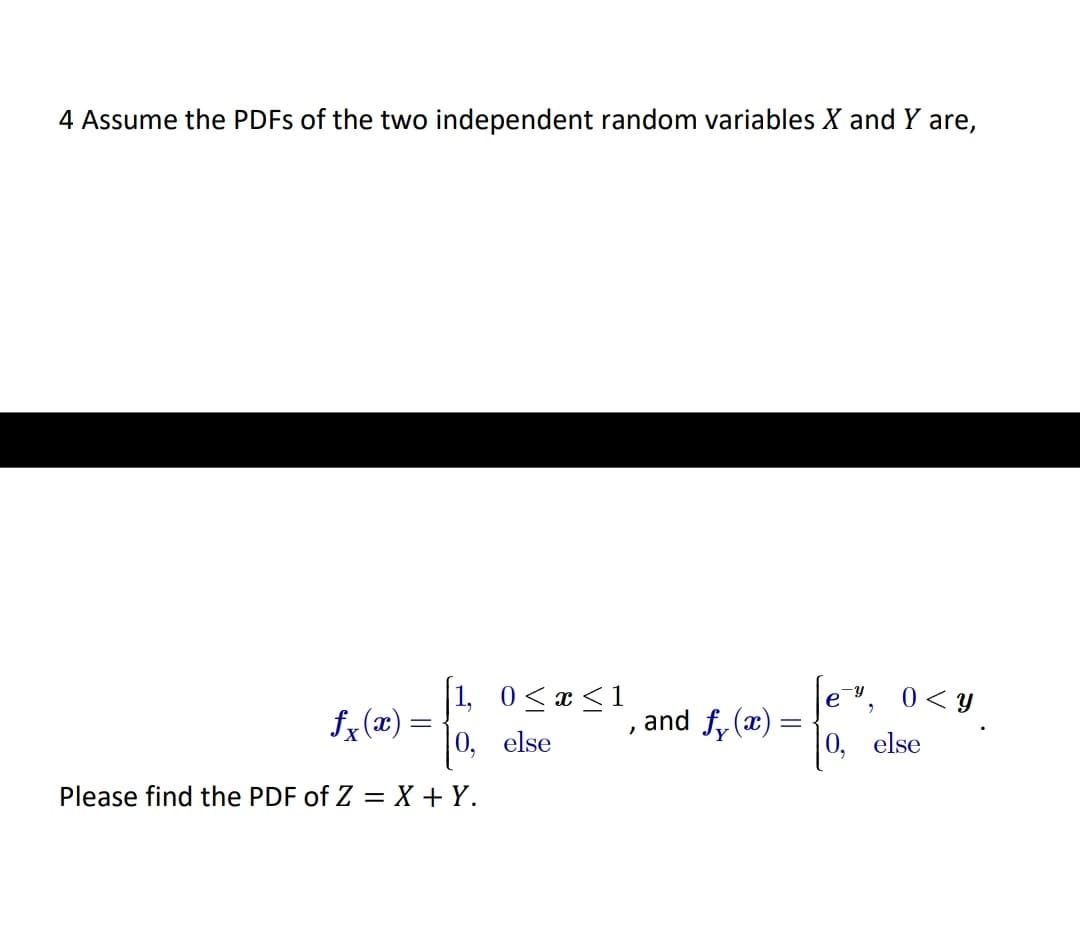 4 Assume the PDFS of the two independent random variables X and Y are,
1, 0<x <1
0< Y
е
fx (x) =
, and f, (x) =
0, else
else
Please find the PDF of Z = X + Y.
