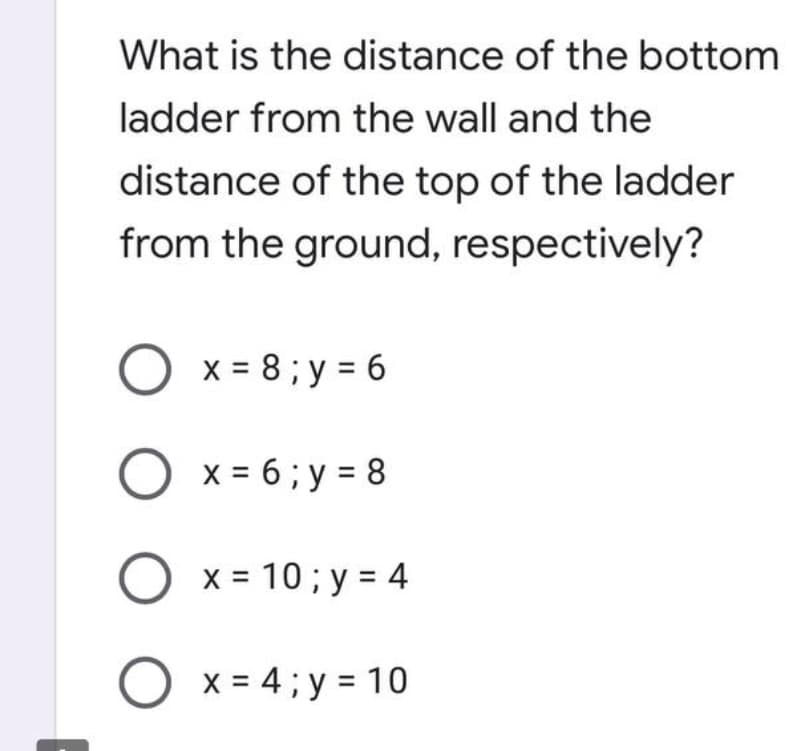 What is the distance of the bottom
ladder from the wall and the
distance of the top of the ladder
from the ground, respectively?
O x = 8;y=6
O x = 6;y=8
O x= 10; y = 4
O x = 4;y = 10