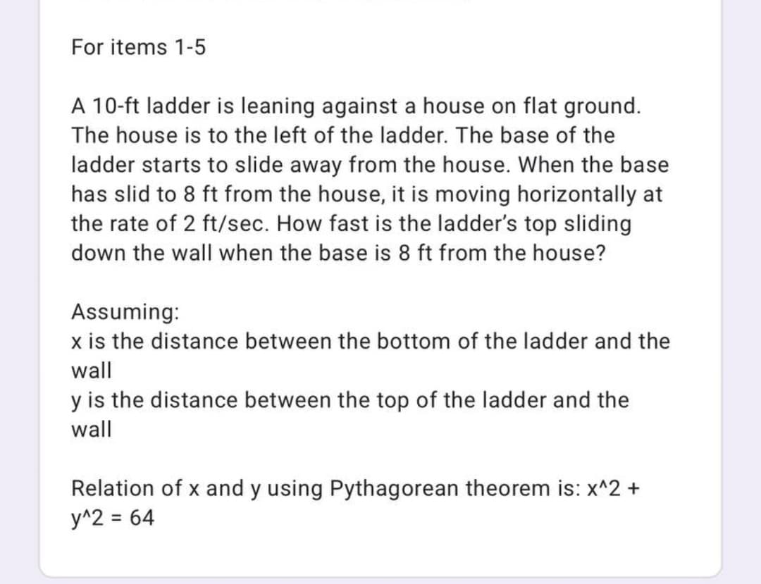 For items 1-5
A 10-ft ladder is leaning against a house on flat ground.
The house is to the left of the ladder. The base of the
ladder starts to slide away from the house. When the base
has slid to 8 ft from the house, it is moving horizontally at
the rate of 2 ft/sec. How fast is the ladder's top sliding
down the wall when the base is 8 ft from the house?
Assuming:
x is the distance between the bottom of the ladder and the
wall
y is the distance between the top of the ladder and the
wall
Relation of x and y using Pythagorean theorem is: x^2 +
y^2 = 64