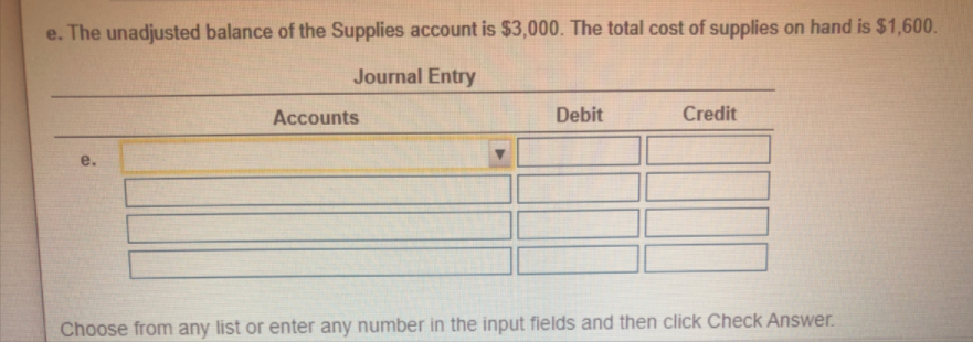 e. The unadjusted balance of the Supplies account is $3,000. The total cost of supplies on hand is $1,600.
Journal Entry
Accounts
Debit
Credit
e.
Choose from any list or enter any number in the input fields and then click Check Answer.
