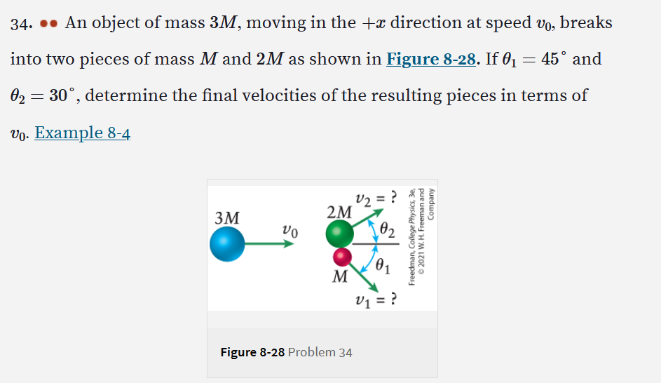 34... An object of mass 3M, moving in the +x direction at speed vo, breaks
into two pieces of mass M and 2M as shown in Figure 8-28. If 0₁
= 45° and
0₂ = 30°, determine the final velocities of the
resulting pieces in terms of
vo. Example 8-4
V₂ = ?
3M
Figure 8-28 Problem 34
Vo
2M
M
02
V₁ = ?
Company
Freedman, College Physics, 3e,
Ⓒ2021 W. H. Freeman and