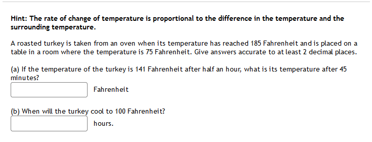 Hint: The rate of change of temperature is proportional to the difference in the temperature and the
surrounding temperature.
A roasted turkey is taken from an oven when its temperature has reached 185 Fahrenheit and is placed on a
table in a room where the temperature is 75 Fahrenheit. Give answers accurate to at least 2 decimal places.
(a) If the temperature of the turkey is 141 Fahrenheit after half an hour, what is its temperature after 45
minutes?
Fahrenheit
(b) When will the turkey cool to 100 Fahrenheit?
hours.
