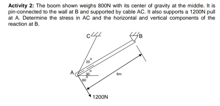 Activity 2: The boom shown weighs 800N with its center of gravity at the middle. It is
pin-connected to the wall at B and supported by cable AC. It also supports a 1200N pull
at A. Determine the stress in AC and the horizontal and vertical components of the
reaction at B.
c4
200
A,
6m
1200N
