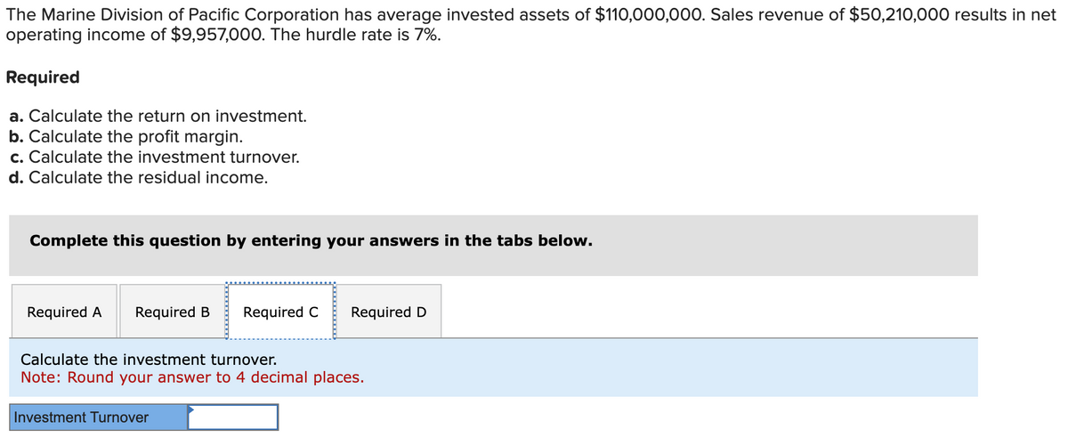 The Marine Division of Pacific Corporation has average invested assets of $110,000,000. Sales revenue of $50,210,000 results in net
operating income of $9,957,000. The hurdle rate is 7%.
Required
a. Calculate the return on investment.
b. Calculate the profit margin.
c. Calculate the investment turnover.
d. Calculate the residual income.
Complete this question by entering your answers in the tabs below.
Required A Required B Required C Required D
Calculate the investment turnover.
Note: Round your answer to 4 decimal places.
Investment Turnover