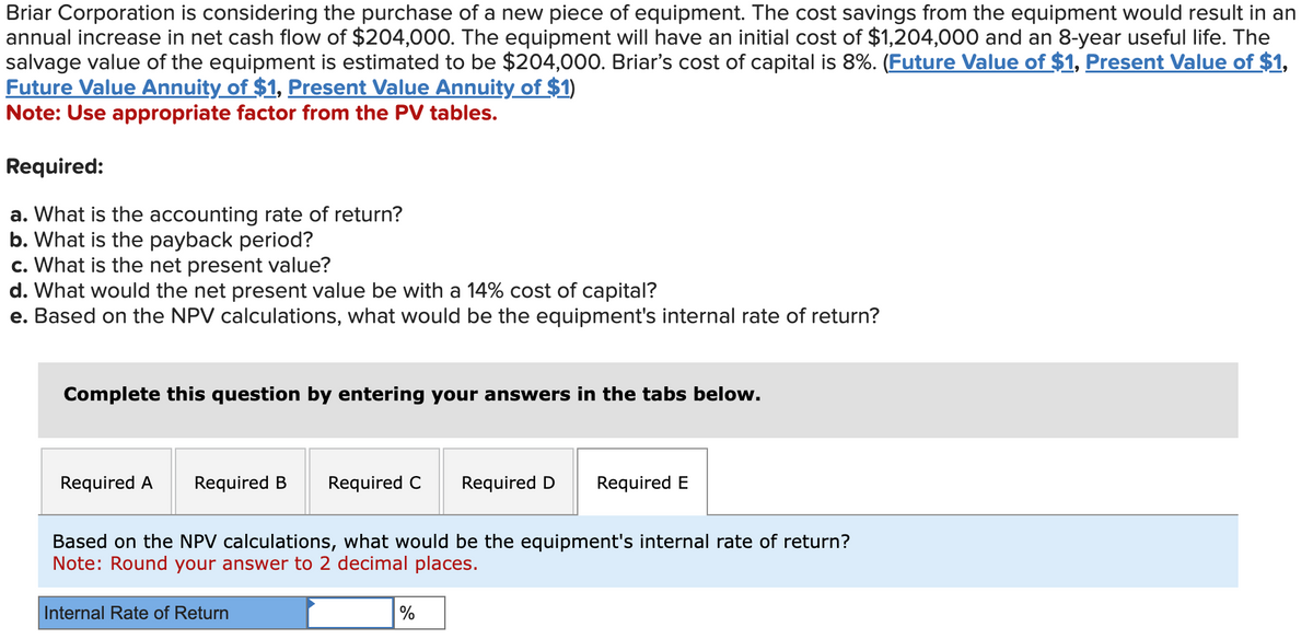Briar Corporation is considering the purchase of a new piece of equipment. The cost savings from the equipment would result in an
annual increase in net cash flow of $204,000. The equipment will have an initial cost of $1,204,000 and an 8-year useful life. The
salvage value of the equipment is estimated to be $204,000. Briar's cost of capital is 8%. (Future Value of $1, Present Value of $1,
Future Value Annuity of $1, Present Value Annuity of $1)
Note: Use appropriate factor from the PV tables.
Required:
a. What is the accounting rate of return?
b. What is the payback period?
c. What is the net present value?
d. What would the net present value be with a 14% cost of capital?
e. Based on the NPV calculations, what would be the equipment's internal rate of return?
Complete this question by entering your answers in the tabs below.
Required A Required B
Required C Required D Required E
Based on the NPV calculations, what would be the equipment's internal rate of return?
Note: Round your answer to 2 decimal places.
Internal Rate of Return
%