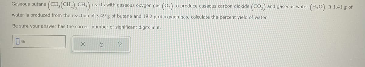 Gaseous butane (CH;(CH,) CH, reacts with gaseous oxygen gas (0,) to produce gaseous carbon dioxide (CO,) and gaseous water (H,O). If 1.41 g of
water is produced from the reaction of 3.49 g of butane and 19.2 g of oxygen gas, calculate the percent yield of water.
Be sure your answer has the correct number of significant digits in it.
