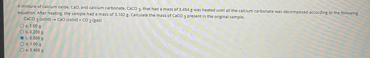 A mixture of calcium oxide, Cao, and calcium carbonate, CaCO 3, that had a mass of 3.454 g was heated until all the calcium carbonate was decomposed according to the following
equation. After heating, thę sample had a mass of 3.102 g. Calculate the mass of CaCO 3 present in the original sample.
CaCO 3 (solid) CaO (solid) + CO 2 (gas)
O a. 1.60 g
O b.0.200 g
O c. 0.800 g
O d. 1.00 g
O e. 0.400 g
