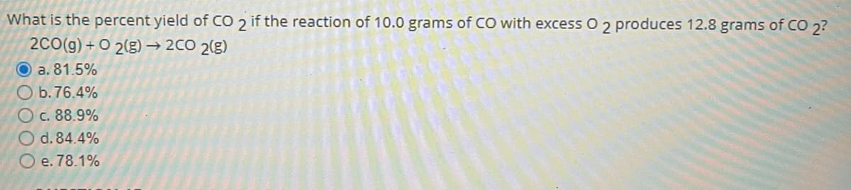 What is the percent yield of CO 2 if the reaction of 10.0 grams of CO with excess O 2 produces 12.8 grams of CO 2?
2C0(g) + O 2(g) –→ 2CO 2(g)
O a. 81.5%
b. 76.4%
c. 88.9%
d. 84.4%
O e. 78.1%
