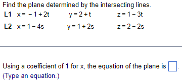 Find the plane determined by the intersecting lines.
L1 x= -1+2t
y=2+t
z = 1 - 3t
L2 x=1-4s
y = 1+2s
z=2-2s
Using a coefficient of 1 for x, the equation of the plane is
(Type an equation.)