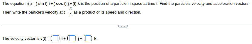 The equation r(t) = ( sin t)i + ( cos t)j + (t) k is the position of a particle in space at time t. Find the particle's velocity and acceleration vectors.
π
Then write the particle's velocity at t=
as a product of its speed and direction.
The velocity vector is v(t) = (i+j+ k.