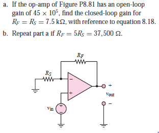 a. If the op-amp of Figure P8.81 has an open-loop
gain of 45 x 105, find the closed-loop gain for
Rp = Rs = 7.5 k2, with reference to equation 8.18.
b. Repeat part a if Rp = 5Rs = 37,500 2.
RF
Rs
Vout
Vin

