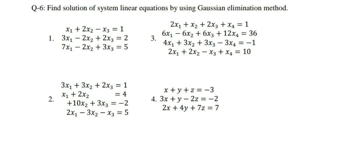 Q-6: Find solution of system linear equations by using Gaussian elimination method.
2x1 + x2 + 2x3 + X4 = 1
6x1 – 6x2 + 6x3 + 12x4 = 36
X1 + 2x2 – x3 = 1
1. 3x1 – 2x2 + 2x3 = 2
7x1 – 2x2 + 3x3 = 5
%3D
3.
4х1 + 3x2 + 3хз — Зх, 3 —1
2x1 + 2x2 – x3 + x4 = 10
%3D
%3D
Зх, + 3х + 2хз 3D 1
x + y + z = -3
4. 3x +y – 2z = -2
2x + 4y + 7z = 7
X1 + 2x2
2.
= 4
+10x2 + 3x3 = -2
2х, — Зх2 — Хз %3D 5
