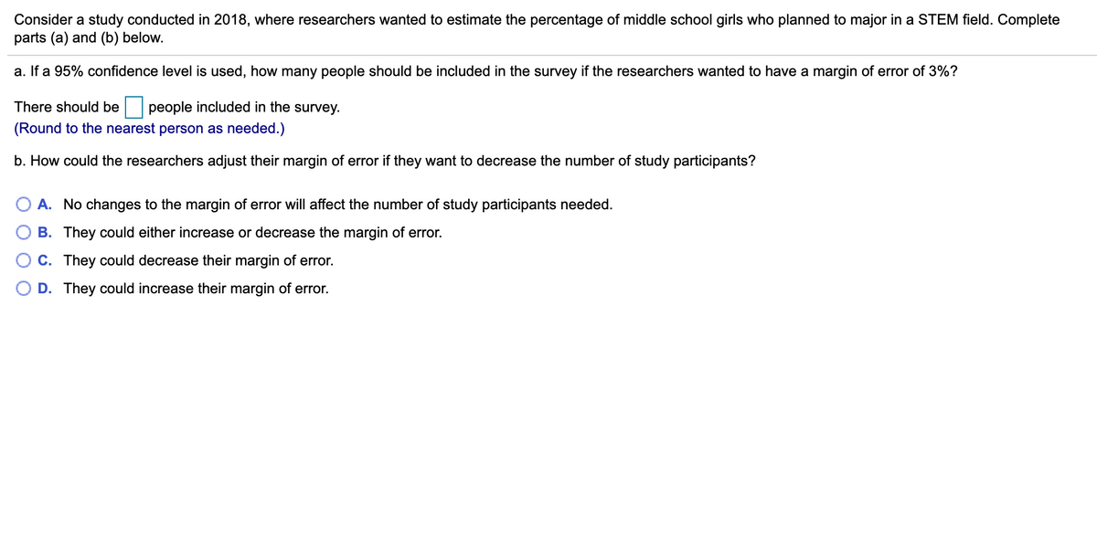 Consider a study conducted in 2018, where researchers wanted to estimate the percentage of middle school girls who planned to major in a STEM field. Complete
parts (a) and (b) below.
a. If a 95% confidence level is used, how many people should be included in the survey if the researchers wanted to have a margin of error of 3%?
There should be
people included in the survey.
(Round to the nearest person as needed.)
b. How could the researchers adjust their margin of error if they want to decrease the number of study participants?
O A. No changes to the margin of error will affect the number of study participants needed.
B. They could either increase or decrease the margin of error.
C. They could decrease their margin of error.
D. They could increase their margin of error.
