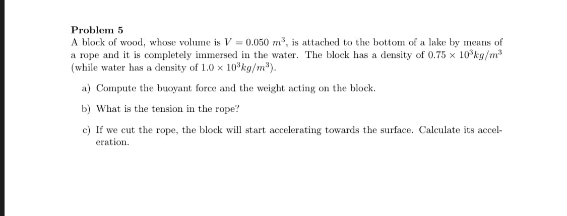 A block of wood, whose volume is V = 0.050 m3, is attached to the bottom of a lake by means of
a rope and it is completely immersed in the water. The block has a density of 0.75 x 10 kg/m3
(while water has a density of 1.0 × 10³kg/m³).
a) Compute the buoyant force and the weight acting on the block.
b) What is the tension in the rope?
c) If we cut the rope, the block will start accelerating towards the surface. Calculate its accel-
eration.
