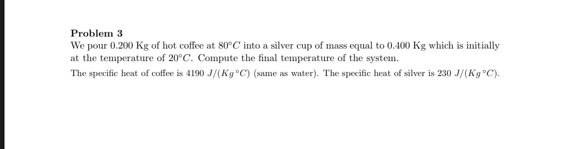 We pour 0.200 Kg of hot coffee at 80°C into a silver cup of mass equal to 0.400 Kg which is initially
at the temperature of 20°C. Compute the final temperature of the system.
The specific heat of coffee is 4190 J/(K9°C) (same as water). The specific heat of silver is 230 J/(K9°C).
