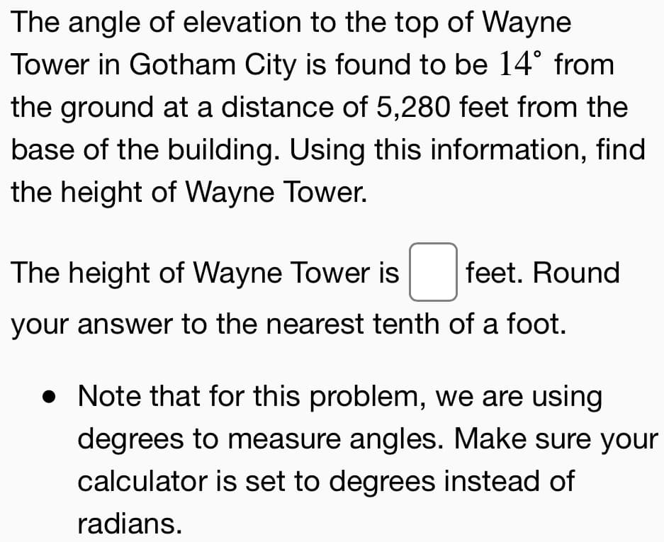 The angle of elevation to the top of Wayne
Tower in Gotham City is found to be 14° from
the ground at a distance of 5,280 feet from the
base of the building. Using this information, find
the height of Wayne Tower.

