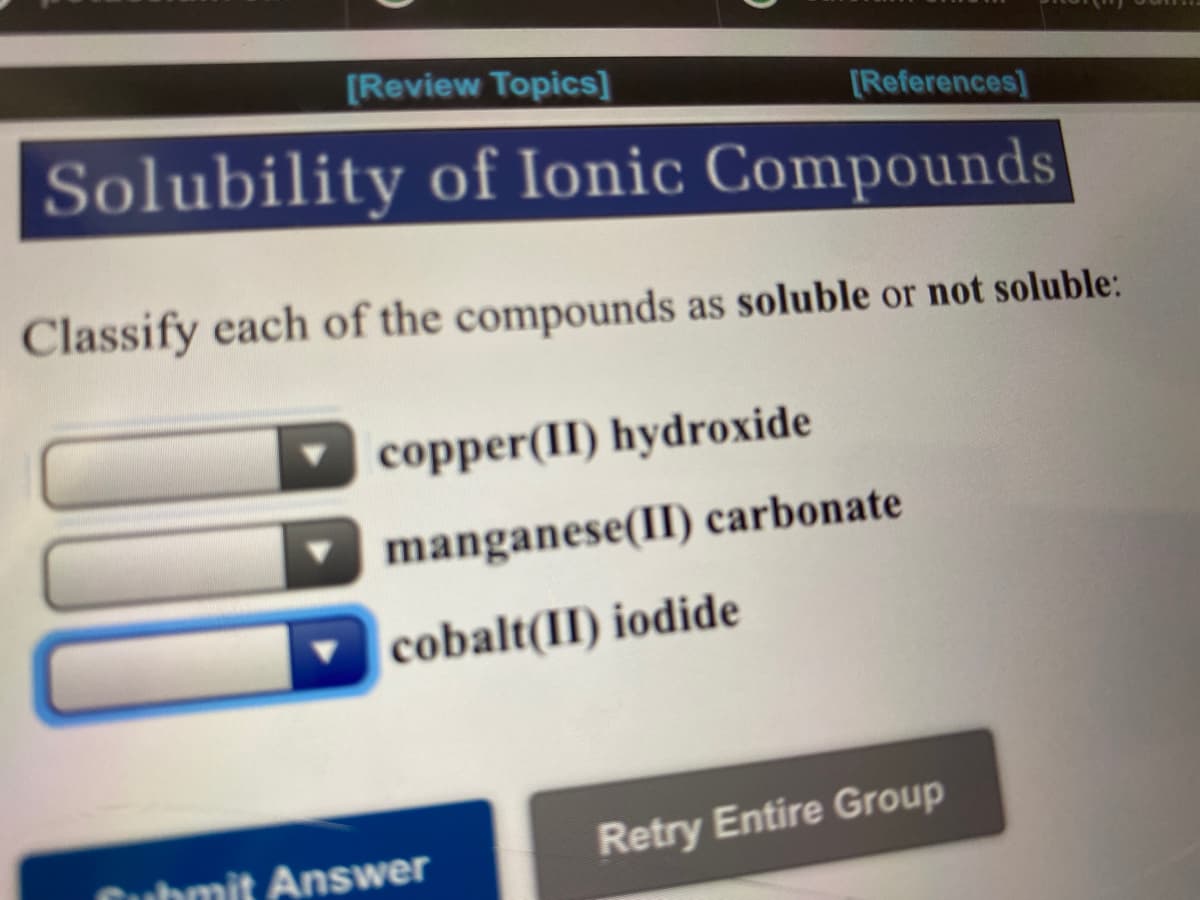 [Review Topics]
[References]
Solubility of Ionic Compounds
Classify each of the compounds as soluble or not soluble:
copper(II) hydroxide
manganese(II) carbonate
cobalt(II) iodide
Cubmit Answer
Retry Entire Group
