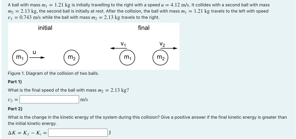 A ball with mass m¡ =
1.21 kg is initially travelling to the right with a speed u = 4.12 m/s. It collides with a second ball with mass
m2 = 2.13 kg, the second ball is initially at rest. After the collision, the ball with mass m1 = 1.21 kg travels to the left with speed
v1 = 0.743 m/s while the ball with mass m2 = 2.13 kg travels to the right.
initial
final
V2
u
m1
m2
m1
m2
Figure 1. Diagram of the collision of two balls.
Part 1)
What is the final speed of the ball with mass m2 =
2.13 kg?
m/s
U2
Part 2)
What is the change in the kinetic energy of the system during this collision? Give a positive answer if the final kinetic energy is greater than
the initial kinetic energy.
AK = K¡ – K¡ =
