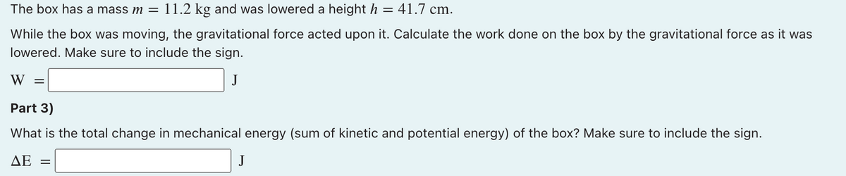 The box has a mass m =
11.2 kg and was lowered a height h = 41.7 cm.
While the box was moving, the gravitational force acted upon it. Calculate the work done on the box by the gravitational force as it was
lowered. Make sure to include the sign.
W
J
Part 3)
What is the total change in mechanical energy (sum of kinetic and potential energy) of the box? Make sure to include the sign.
ΔΕ
J
