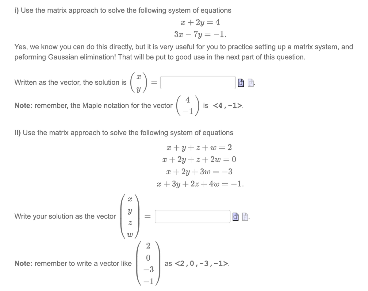 i) Use the matrix approach to solve the following system of equations
x + 2y = 4
3x – 7y = -1.
Yes, we know you can do this directly, but it is very useful for you to practice setting up a matrix system, and
peforming Gaussian elimination! That will be put to good use in the next part of this question.
()-
()
Written as the vector, the solution is
4
is <4,-1>.
Note: remember, the Maple notation for the vector
ii) Use the matrix approach to solve the following system of equations
x +y+z+ w = 2
x + 2y + z + 2w = 0
x + 2y + 3w = -3
x + 3y + 2z +4w= –1.
Write your solution as the vector
2
Note: remember to write a vector like
as <2,0,-3,-1>.
-3
-1
||
