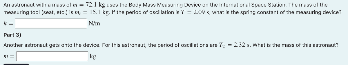 An astronaut with a mass of m = 72.1 kg uses the Body Mass Measuring Device on the International Space Station. The mass of the
15.1 kg. If the period of oscillation is T = 2.09 s, what is the spring constant of the measuring device?
measuring tool (seat, etc.) is m,
k =
N/m
Part 3)
Another astronaut gets onto the device. For this astronaut, the period of oscillations are T½ = 2.32 s. What is the mass of this astronaut?
m =
kg
