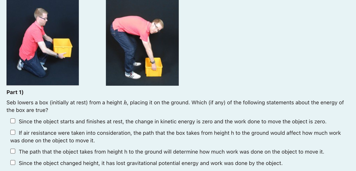Part 1)
Seb lowers a box (initially at rest) from a height h, placing it on the ground. Which (if any) of the following statements about the energy of
the box are true?
Since the object starts and finishes at rest, the change in kinetic energy is zero and the work done to move the object is zero.
If air resistance were taken into consideration, the path that the box takes from height h to the ground would affect how much work
was done on the object to move it.
The path that the object takes from height h to the ground will determine how much work was done on the object to move it.
Since the object changed height, it has lost gravitational potential energy and work was done by the object.
