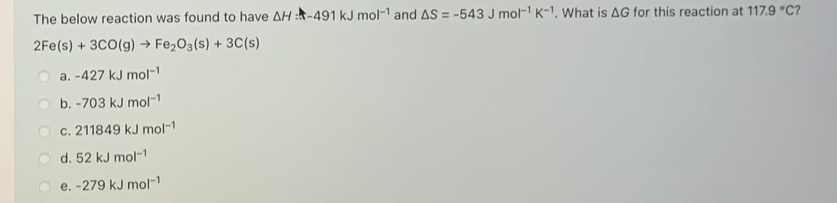 The below reaction was found to have AH :-491 kJ mol-1 and AS = -543 J mol-1 K-1. What is AG for this reaction at 117.9 °C?
2Fe(s) + 3CO(g) → Fe2O3(s) + 3C(s)
a. -427 kJ mol-1
b. -703 kJ mol-1
c. 211849 kJ mol-1
d. 52 kJ mol-1
e. -279 kJ mol-1
