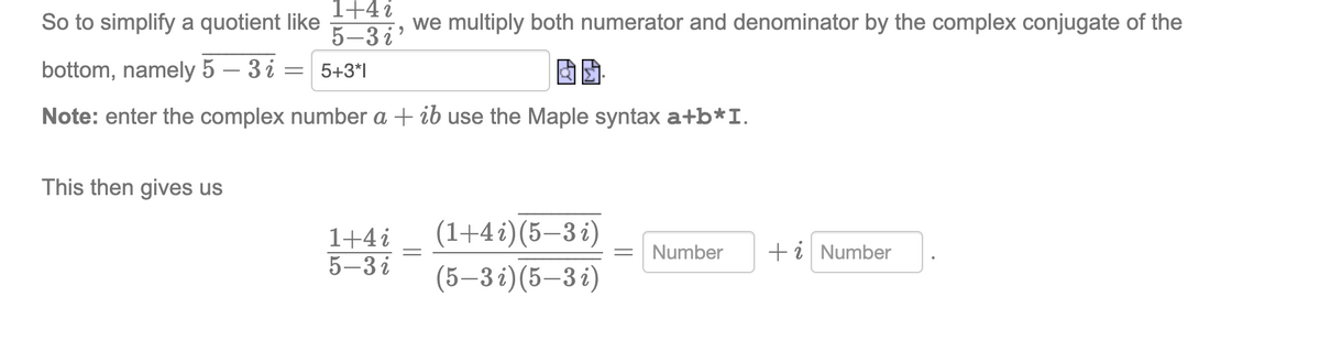 So to simplify a quotient like
1+4 i
5-3 i'
we multiply both numerator and denominator by the complex conjugate of the
bottom, namely 5 – 3 i =
= 5+3*|
Note: enter the complex number a + ib use the Maple syntax a+b*I.
This then gives us
(1+4 i)(5–3 i)
1+4i
5–3 i
Number
+i Number
(5–3 i)(5–3 i)
