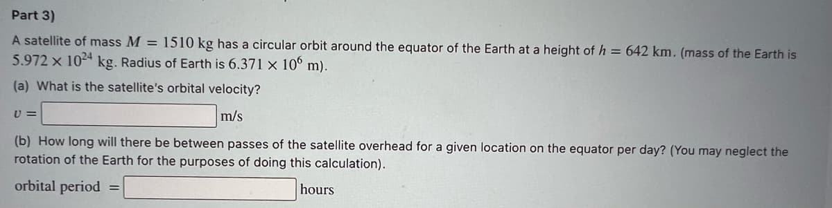 Part 3)
A satellite of mass M = 1510 kg has a circular orbit around the equator of the Earth at a height of h = 642 km. (mass of the Earth is
5.972 x 1024 kg. Radius of Earth is 6.371 × 10° m).
(a) What is the satellite's orbital velocity?
U =
m/s
(b) How long will there be between passes of the satellite overhead for a given location on the equator per day? (You may neglect the
rotation of the Earth for the purposes of doing this calculation).
orbital period
hours
