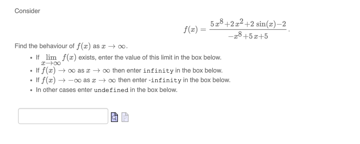 Consider
5 a8+2 x2 +2 sin(x)–2
f(x) =
-x8+5 x+5
Find the behaviour of f(x) as x → o.
• If lim f(x) exists, enter the value of this limit in the box below.
• If f(x) → o as x → o then enter infinity in the box below.
• If f(x) → -o as x → o then enter -infinity in the box below.
• In other cases enter undefined in the box below.

