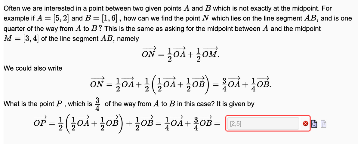 Often we are interested in a point between two given points A and B which is not exactly at the midpoint. For
5, 2] and B = [1,6| , how can we find the point N which lies on the line segment AB, and is one
example if A
quarter of the way from A to B? This is the same as asking for the midpoint between A and the midpoint
M = [3,4] of the line segment AB, namely
rož +vof = No
We could also write
ON = }0Å
1
A+
2
+
3
of the way from A to B in this case? It is given by
4
What is the point P, which is
OP = !
OA+ OB) +
2
OB
1+
OB
[2,5]
