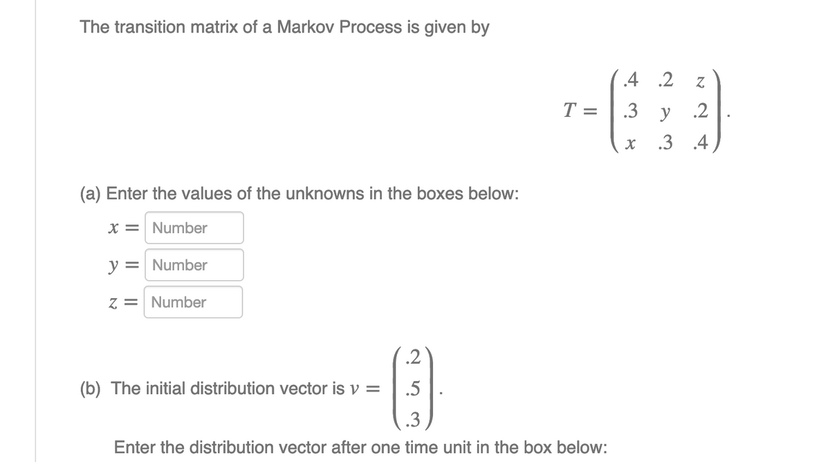 The transition matrix of a Markov Process is given by
.4 2
T =
.3
y
.2
.3 .4
(a) Enter the values of the unknowns in the boxes below:
X = Number
y = Number
z = Number
.2
(b) The initial distribution vector is v =
.5
.3
Enter the distribution vector after one time unit in the box below:
