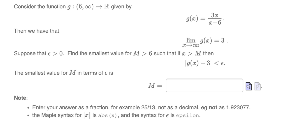 Consider the function g : (6, 00) → R given by,
3x
g(x) =
x-6
Then we have that
lim g(x) = 3.
Suppose that e > 0. Find the smallest value for M > 6 such that if x > M then
|g(x) – 3| < e.
The smallest value for M in terms of e is
M =
Note:
Enter your answer as a fraction, for example 25/13, not as a decimal, eg not as 1.923077.
the Maple syntax for x is abs (x), and the syntax for e is epsilon.
