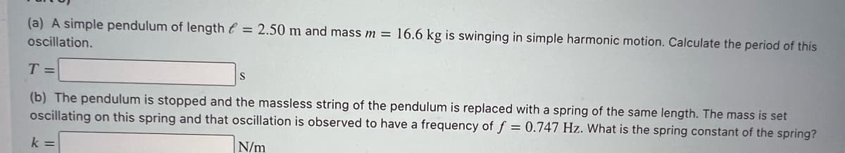(a) A simple pendulum of length e = 2.50 m and mass m = 16.6 kg is swinging in simple harmonic motion. Calculate the period of this
ocillation.
T =
(b) The pendulum is stopped and the massless string of the pendulum is replaced with a spring of the same length. The mass is set
oscillating on this spring and that oscillation is observed to have a frequency of f = 0.747 Hz. What is the spring constant of the spring?
k =
N/m
