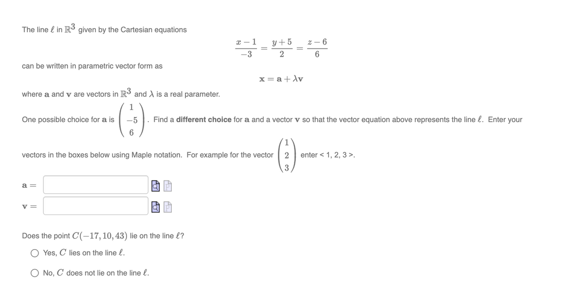 The line l in R3 given by the Cartesian equations
х — 1
y + 5
z – 6
-3
can be written in parametric vector form as
x = a+Av
where a and v are vectors in R³ and A is a real parameter.
()
1
One possible choice for a is
Find a different choice for a and a vector v so that the vector equation above represents the line l. Enter your
6.
vectors in the boxes below using Maple notation. For example for the vector
enter < 1, 2, 3 >.
3
a =
v =
Does the point C(-17,10,43) lie on the line l?
Yes, C lies on the line l.
No, C does not lie on the line l.
||
